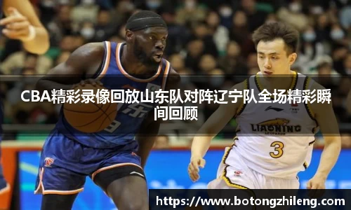 CBA精彩录像回放山东队对阵辽宁队全场精彩瞬间回顾