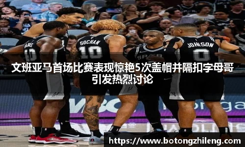 文班亚马首场比赛表现惊艳5次盖帽并隔扣字母哥引发热烈讨论