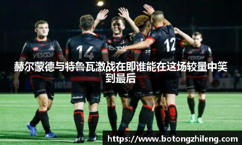 赫尔蒙德与特鲁瓦激战在即谁能在这场较量中笑到最后