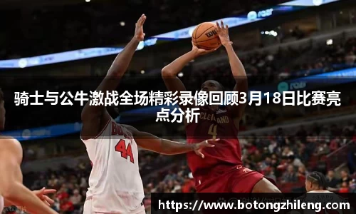 悟空体育骑士与公牛激战全场精彩录像回顾3月18日比赛亮点分析